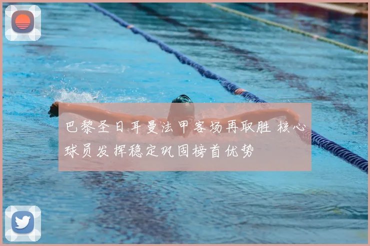 巴黎圣日耳曼法甲客场再取胜 核心球员发挥稳定巩固榜首优势