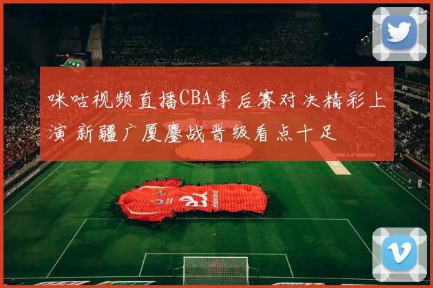 咪咕视频直播CBA季后赛对决精彩上演 新疆广厦鏖战晋级看点十足