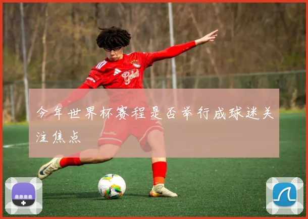 今年世界杯赛程是否举行成球迷关注焦点