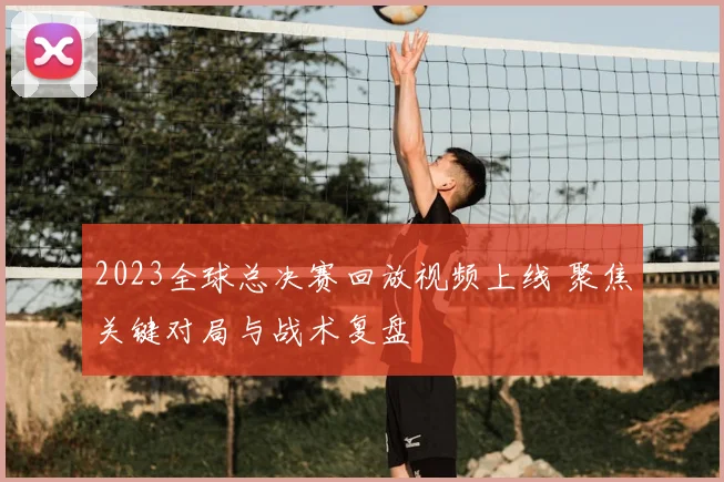 2023全球总决赛回放视频上线 聚焦关键对局与战术复盘