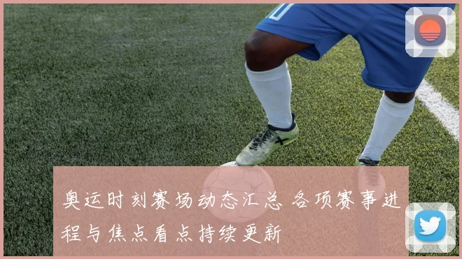 奥运时刻赛场动态汇总 各项赛事进程与焦点看点持续更新