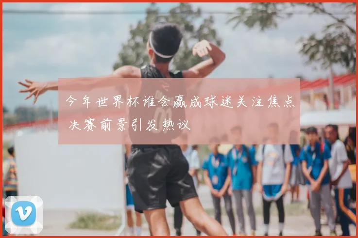 今年世界杯谁会赢成球迷关注焦点 决赛前景引发热议