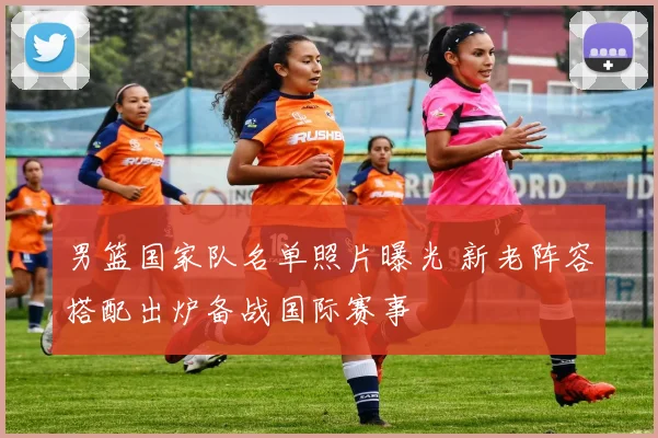 男篮国家队名单照片曝光 新老阵容搭配出炉备战国际赛事