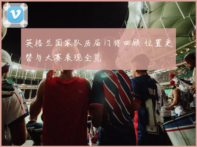 英格兰国家队历届门将回顾 位置更替与大赛表现全览