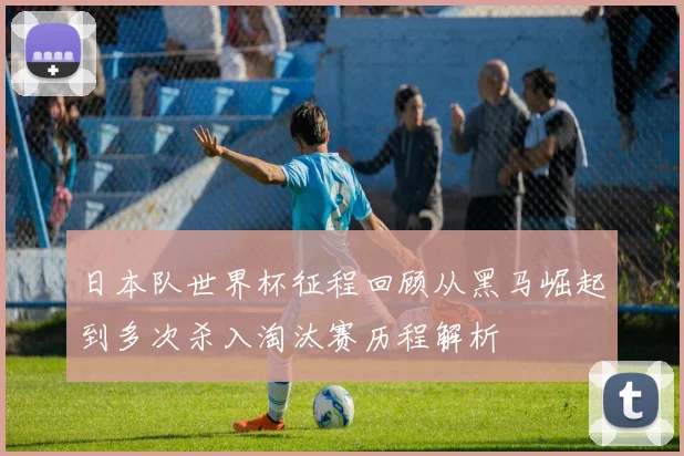 日本队世界杯征程回顾从黑马崛起到多次杀入淘汰赛历程解析