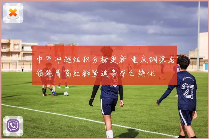 中甲冲超组积分榜更新 重庆铜梁龙领跑青岛红狮紧追争夺白热化