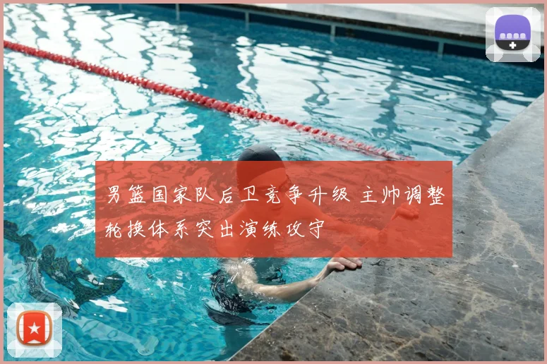 男篮国家队后卫竞争升级 主帅调整轮换体系突出演练攻守