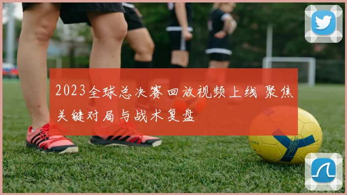 2023全球总决赛回放视频上线 聚焦关键对局与战术复盘