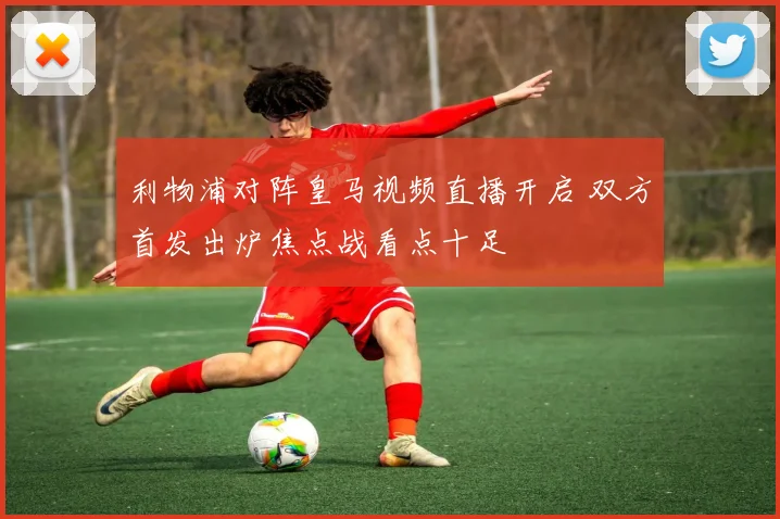 利物浦对阵皇马视频直播开启 双方首发出炉焦点战看点十足