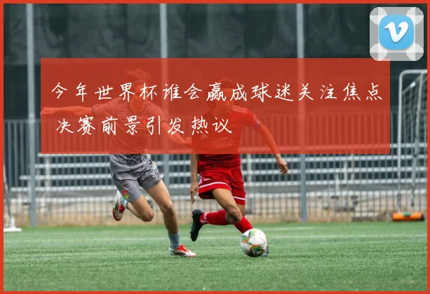 今年世界杯谁会赢成球迷关注焦点 决赛前景引发热议