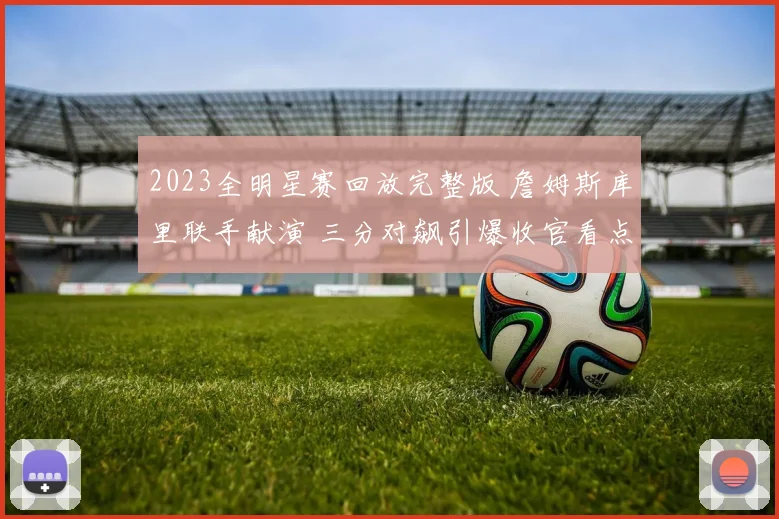 2023全明星赛回放完整版 詹姆斯库里联手献演 三分对飙引爆收官看点