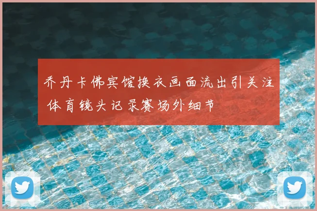 乔丹卡佛宾馆换衣画面流出引关注 体育镜头记录赛场外细节