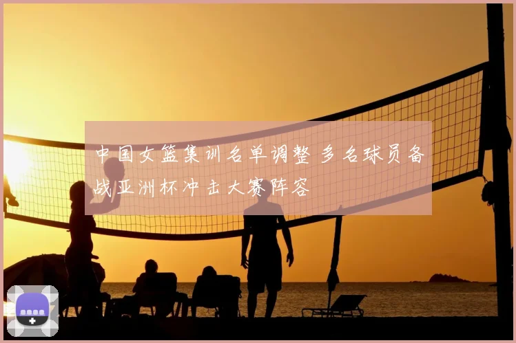 中国女篮集训名单调整 多名球员备战亚洲杯冲击大赛阵容