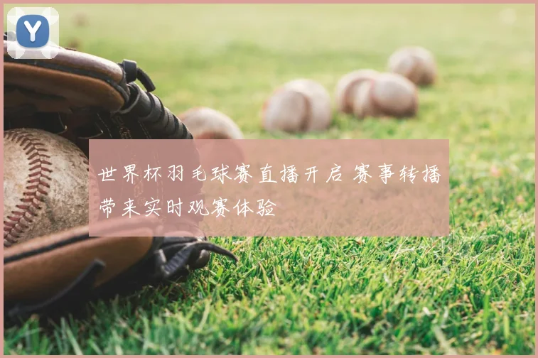 世界杯羽毛球赛直播开启 赛事转播带来实时观赛体验
