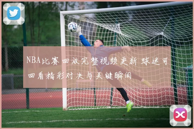NBA比赛回放完整视频更新 球迷可回看精彩对决与关键瞬间