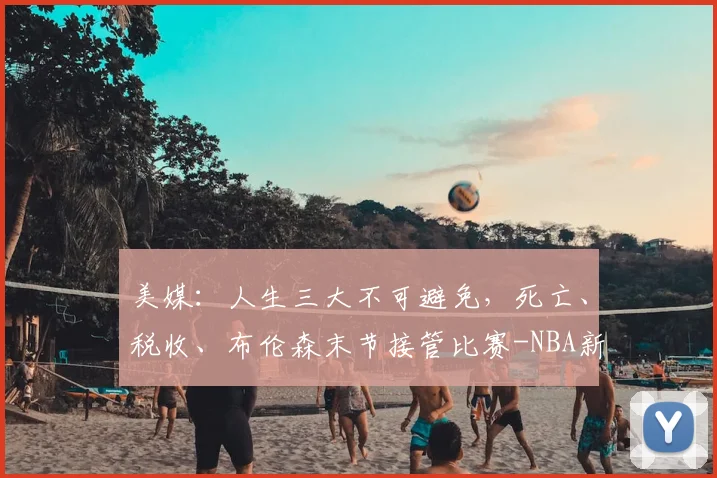 美媒：人生三大不可避免，死亡、税收、布伦森末节接管比赛-NBA新闻