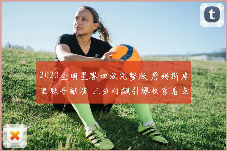 2023全明星赛回放完整版 詹姆斯库里联手献演 三分对飙引爆收官看点