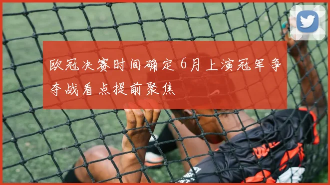 欧冠决赛时间确定 6月上演冠军争夺战看点提前聚焦