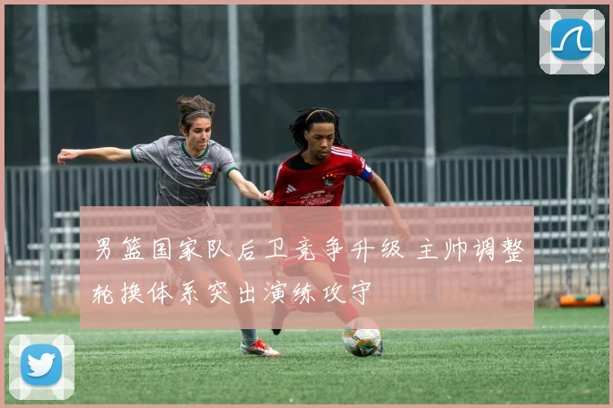 男篮国家队后卫竞争升级 主帅调整轮换体系突出演练攻守